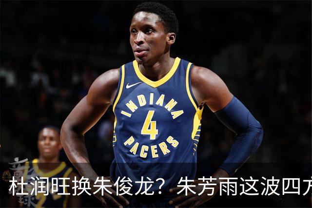 杜润旺换朱俊龙？朱芳雨这波四方大交易要是成了，CBA太疯狂