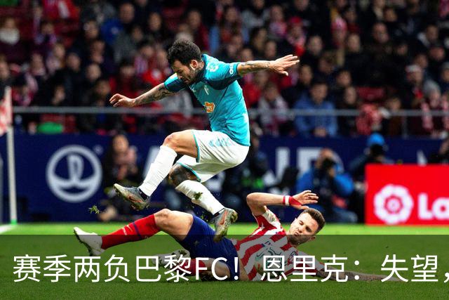 赛季两负巴黎FC！恩里克：失望，欧冠决赛还有十几天状态却这么差