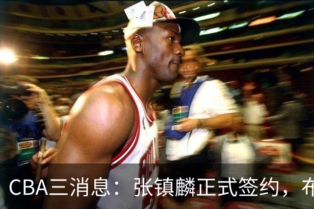CBA三消息：张镇麟正式签约，布朗和广厦有矛盾，中国男篮增劲敌
